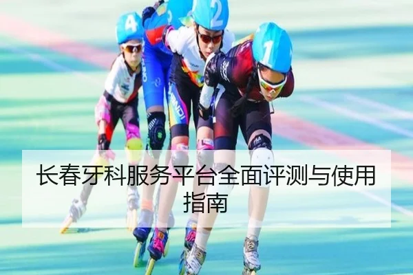 长春牙科服务平台全面评测与使用指南