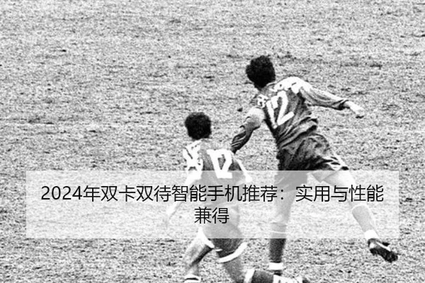 2024年双卡双待智能手机推荐：实用与性能兼得
